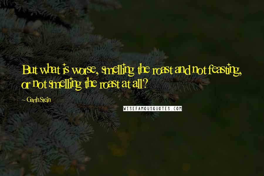 Garth Stein Quotes: But what is worse, smelling the roast and not feasting, or not smelling the roast at all?