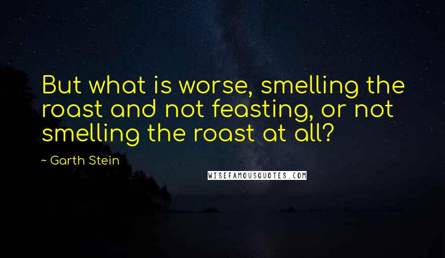 Garth Stein Quotes: But what is worse, smelling the roast and not feasting, or not smelling the roast at all?