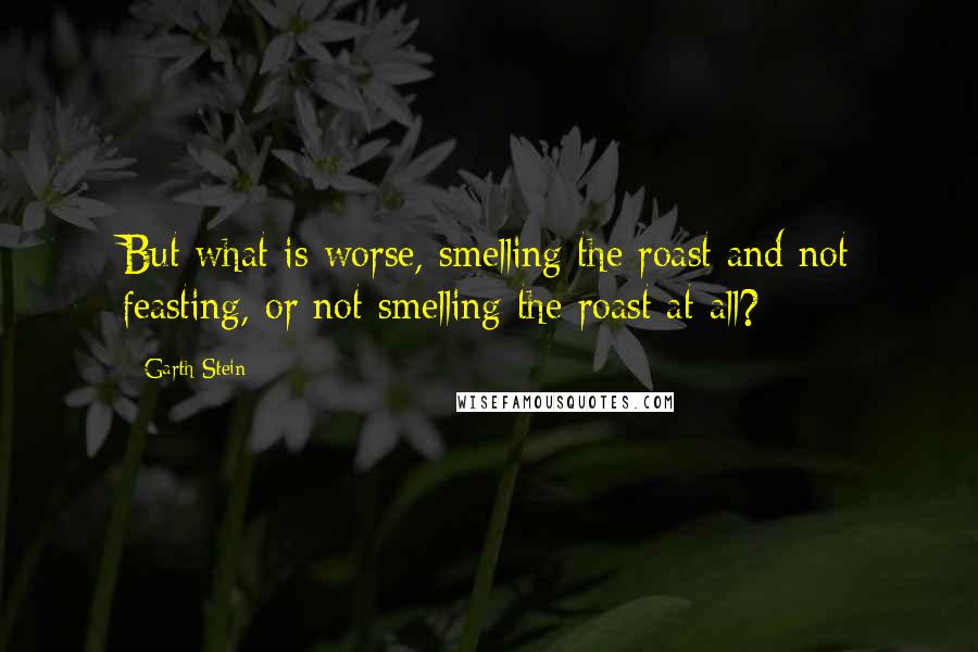Garth Stein Quotes: But what is worse, smelling the roast and not feasting, or not smelling the roast at all?