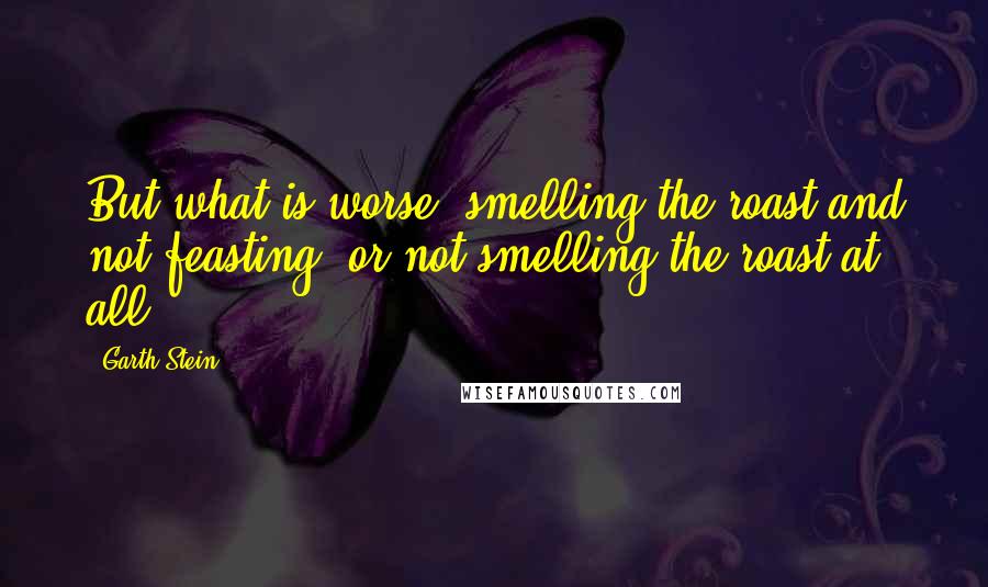 Garth Stein Quotes: But what is worse, smelling the roast and not feasting, or not smelling the roast at all?