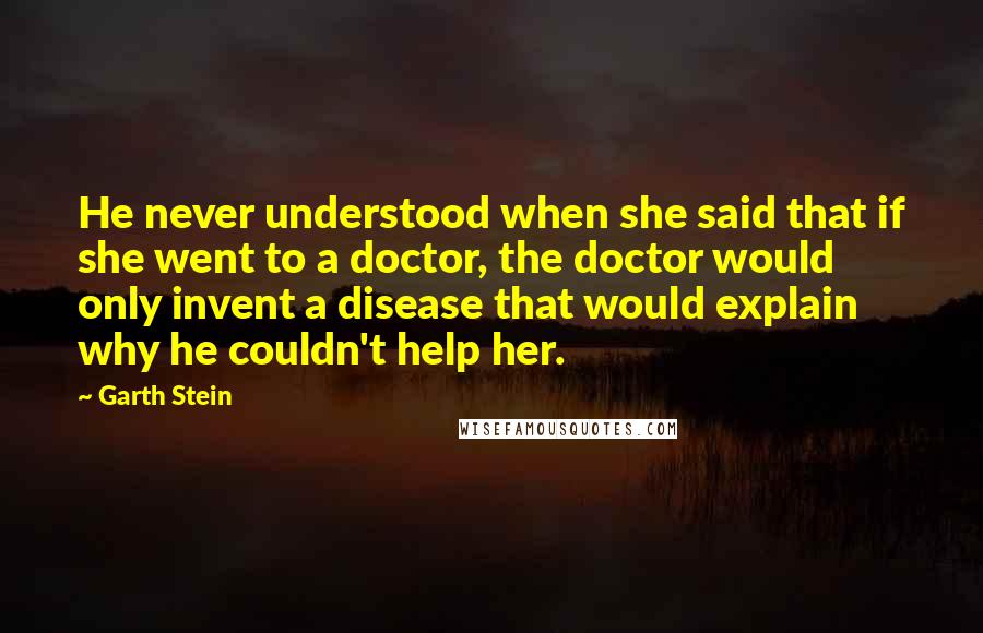 Garth Stein Quotes: He never understood when she said that if she went to a doctor, the doctor would only invent a disease that would explain why he couldn't help her.