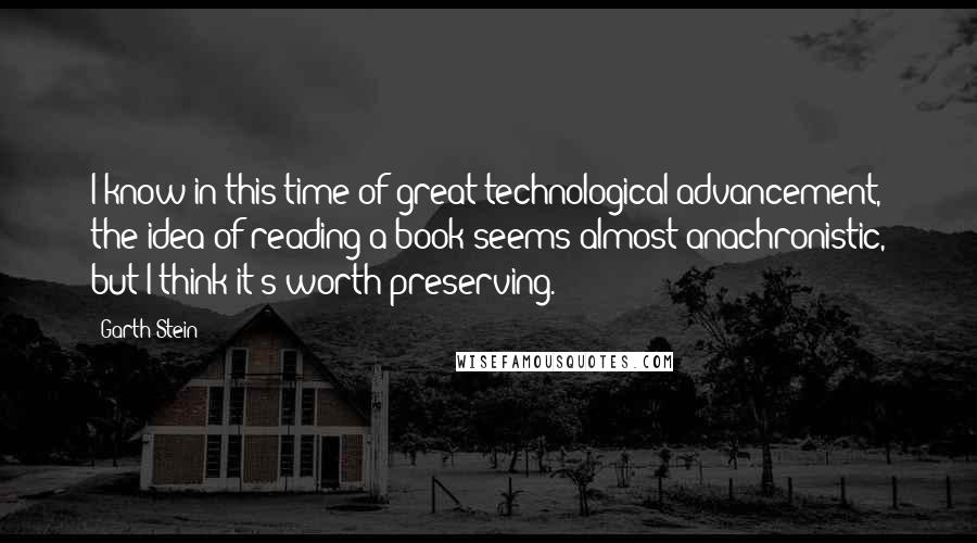 Garth Stein Quotes: I know in this time of great technological advancement, the idea of reading a book seems almost anachronistic, but I think it's worth preserving.