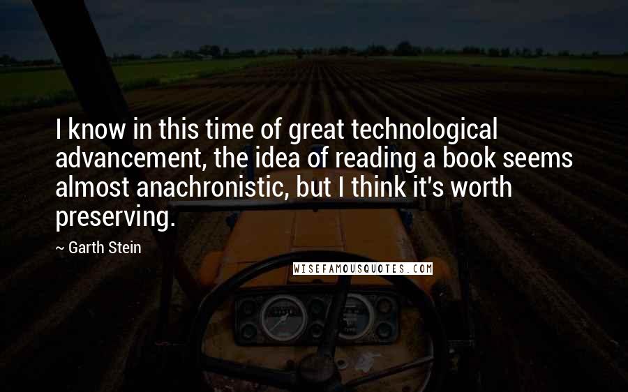 Garth Stein Quotes: I know in this time of great technological advancement, the idea of reading a book seems almost anachronistic, but I think it's worth preserving.