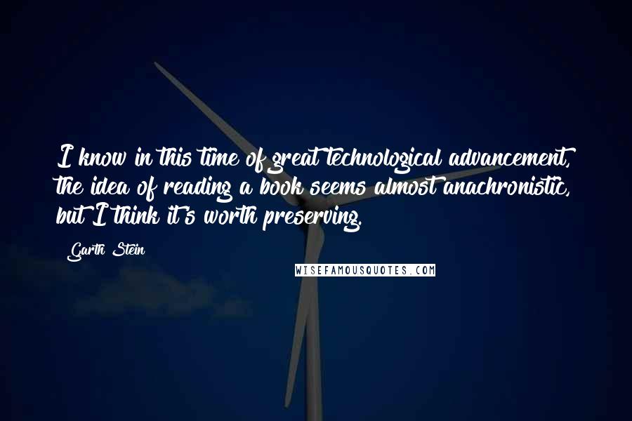 Garth Stein Quotes: I know in this time of great technological advancement, the idea of reading a book seems almost anachronistic, but I think it's worth preserving.