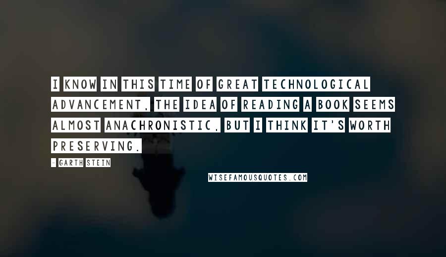 Garth Stein Quotes: I know in this time of great technological advancement, the idea of reading a book seems almost anachronistic, but I think it's worth preserving.