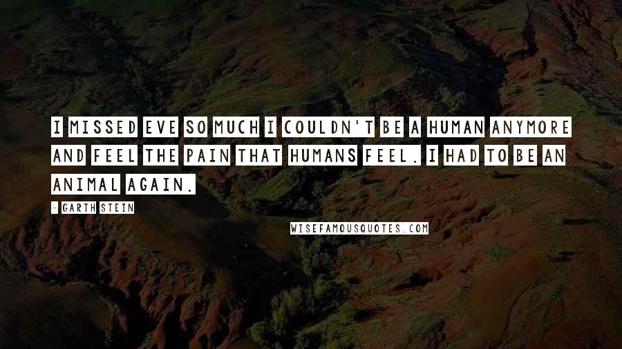 Garth Stein Quotes: I missed Eve so much I couldn't be a human anymore and feel the pain that humans feel. I had to be an animal again.