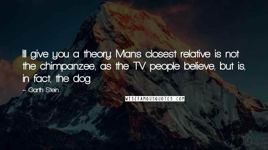 Garth Stein Quotes: I'll give you a theory: Man's closest relative is not the chimpanzee, as the TV people believe, but is, in fact, the dog.