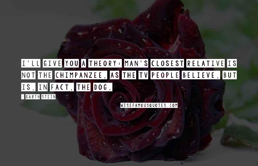 Garth Stein Quotes: I'll give you a theory: Man's closest relative is not the chimpanzee, as the TV people believe, but is, in fact, the dog.