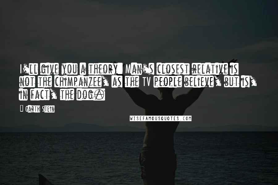 Garth Stein Quotes: I'll give you a theory: Man's closest relative is not the chimpanzee, as the TV people believe, but is, in fact, the dog.