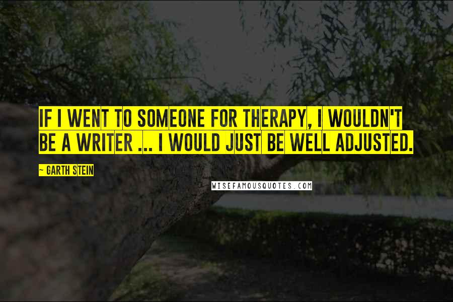 Garth Stein Quotes: If I went to someone for therapy, I wouldn't be a writer ... I would just be well adjusted.
