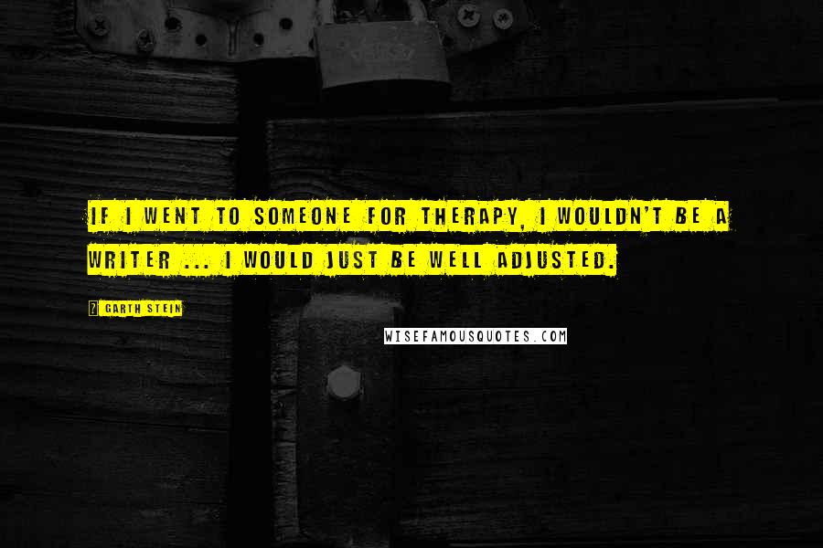 Garth Stein Quotes: If I went to someone for therapy, I wouldn't be a writer ... I would just be well adjusted.