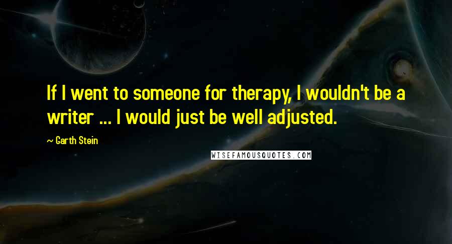 Garth Stein Quotes: If I went to someone for therapy, I wouldn't be a writer ... I would just be well adjusted.