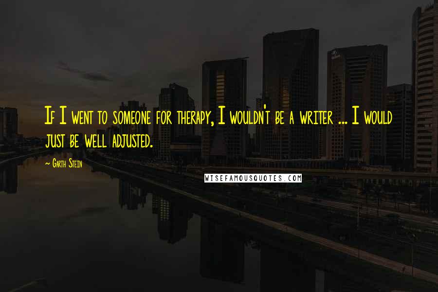 Garth Stein Quotes: If I went to someone for therapy, I wouldn't be a writer ... I would just be well adjusted.