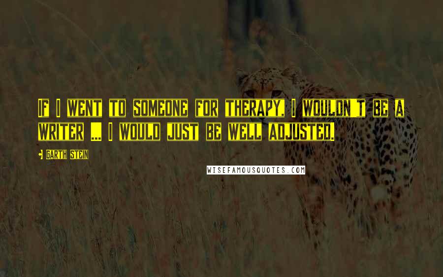 Garth Stein Quotes: If I went to someone for therapy, I wouldn't be a writer ... I would just be well adjusted.