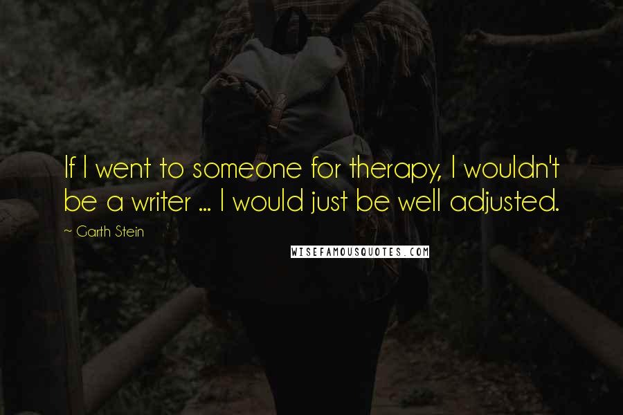 Garth Stein Quotes: If I went to someone for therapy, I wouldn't be a writer ... I would just be well adjusted.