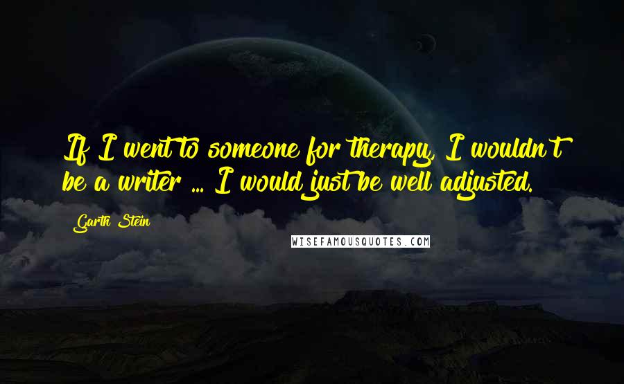 Garth Stein Quotes: If I went to someone for therapy, I wouldn't be a writer ... I would just be well adjusted.