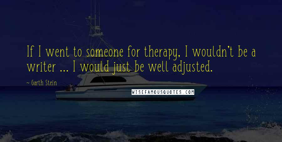 Garth Stein Quotes: If I went to someone for therapy, I wouldn't be a writer ... I would just be well adjusted.