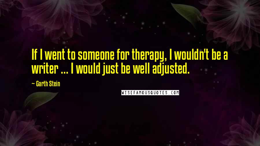 Garth Stein Quotes: If I went to someone for therapy, I wouldn't be a writer ... I would just be well adjusted.