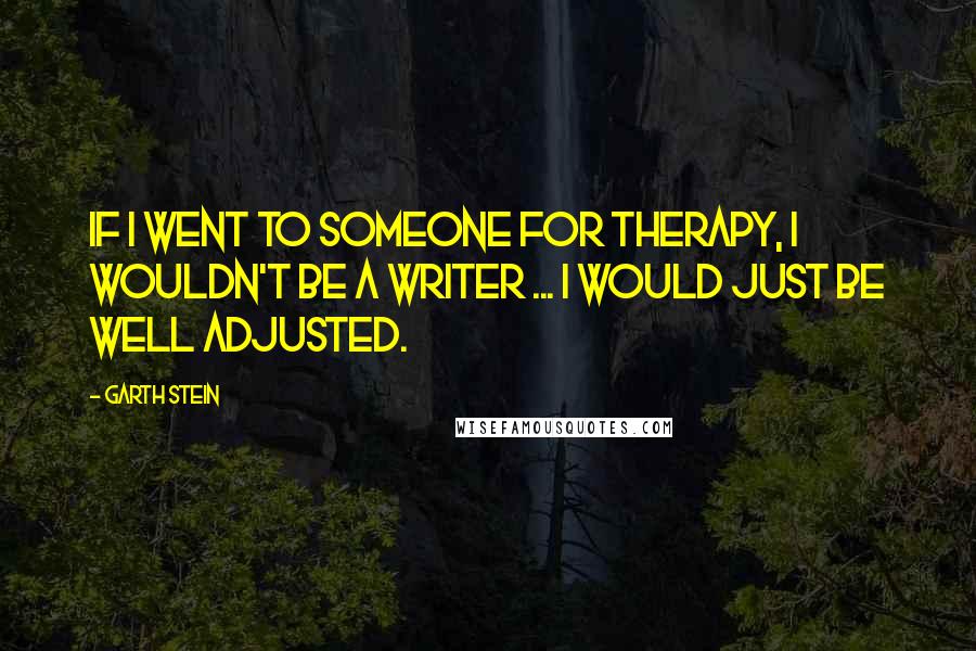 Garth Stein Quotes: If I went to someone for therapy, I wouldn't be a writer ... I would just be well adjusted.