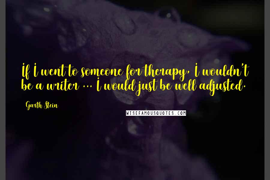 Garth Stein Quotes: If I went to someone for therapy, I wouldn't be a writer ... I would just be well adjusted.