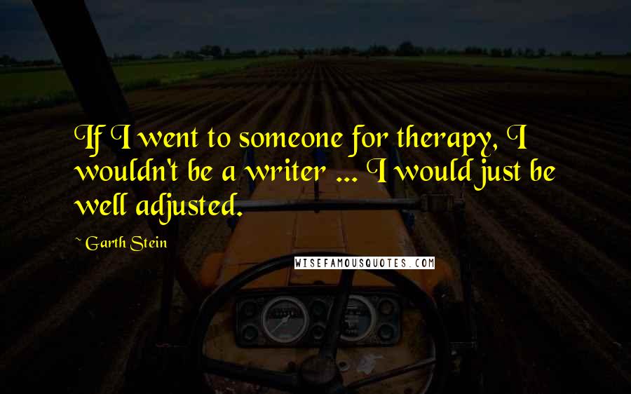 Garth Stein Quotes: If I went to someone for therapy, I wouldn't be a writer ... I would just be well adjusted.