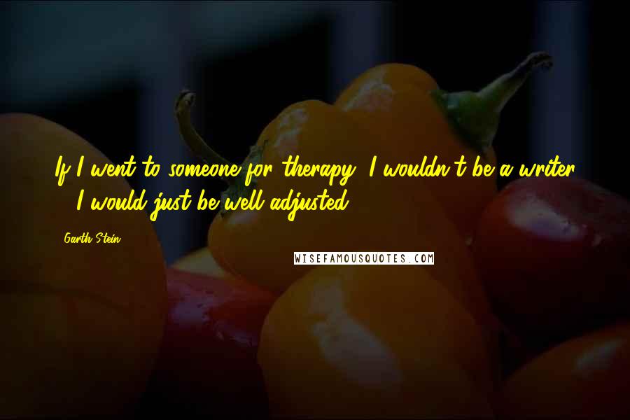 Garth Stein Quotes: If I went to someone for therapy, I wouldn't be a writer ... I would just be well adjusted.