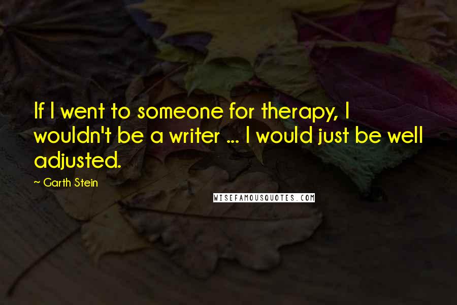 Garth Stein Quotes: If I went to someone for therapy, I wouldn't be a writer ... I would just be well adjusted.