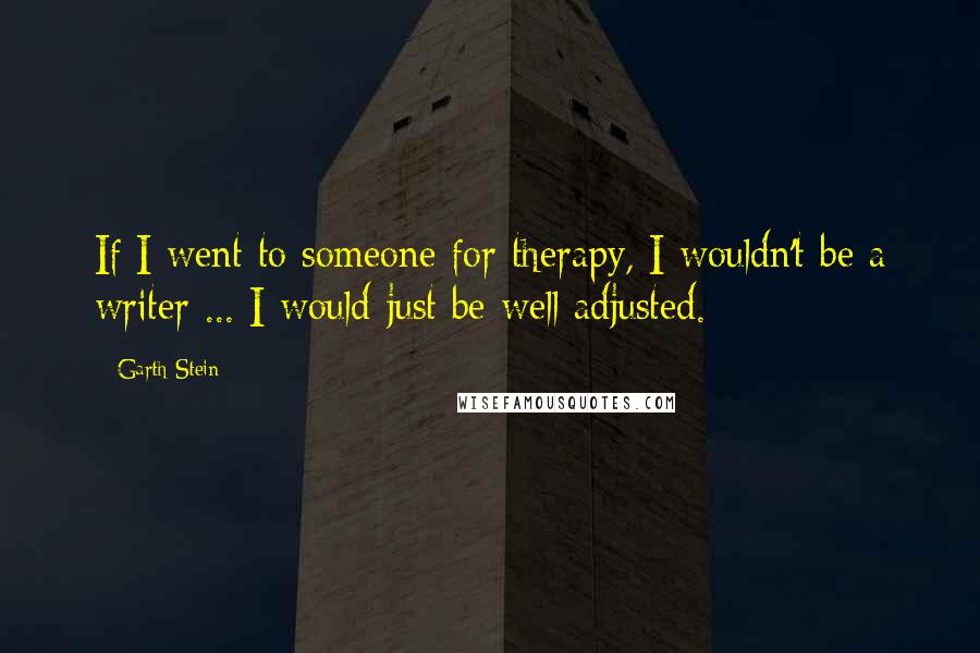 Garth Stein Quotes: If I went to someone for therapy, I wouldn't be a writer ... I would just be well adjusted.