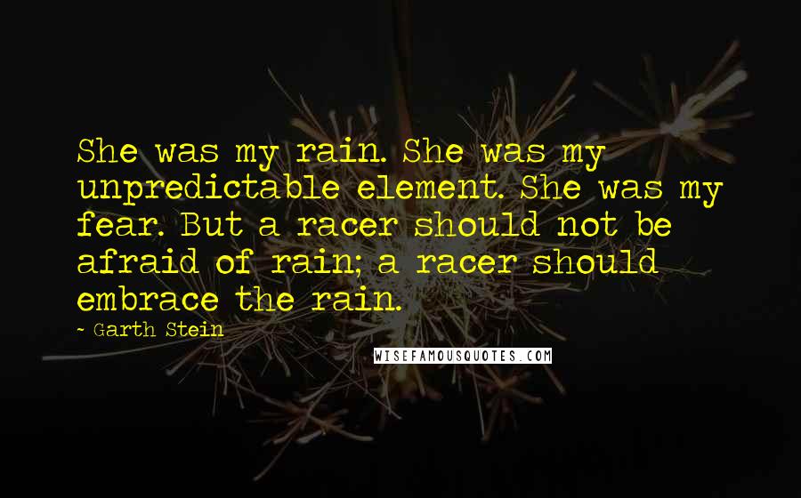 Garth Stein Quotes: She was my rain. She was my unpredictable element. She was my fear. But a racer should not be afraid of rain; a racer should embrace the rain.