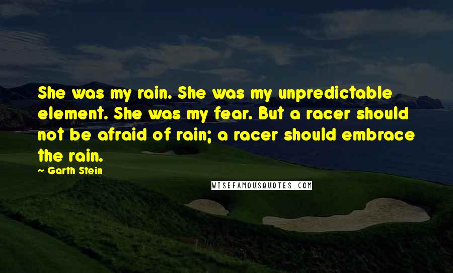 Garth Stein Quotes: She was my rain. She was my unpredictable element. She was my fear. But a racer should not be afraid of rain; a racer should embrace the rain.