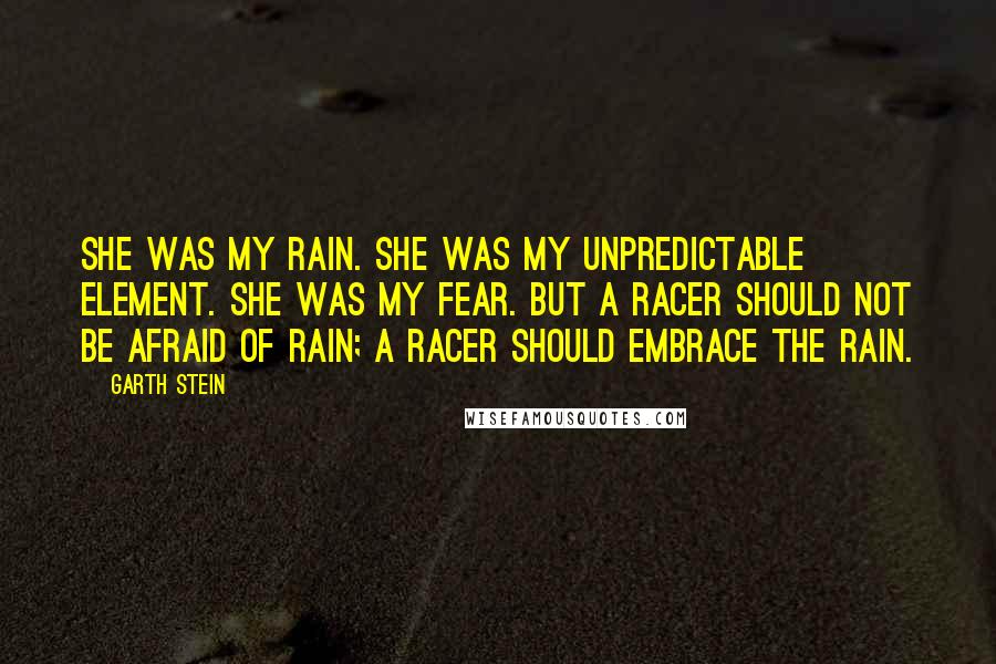 Garth Stein Quotes: She was my rain. She was my unpredictable element. She was my fear. But a racer should not be afraid of rain; a racer should embrace the rain.