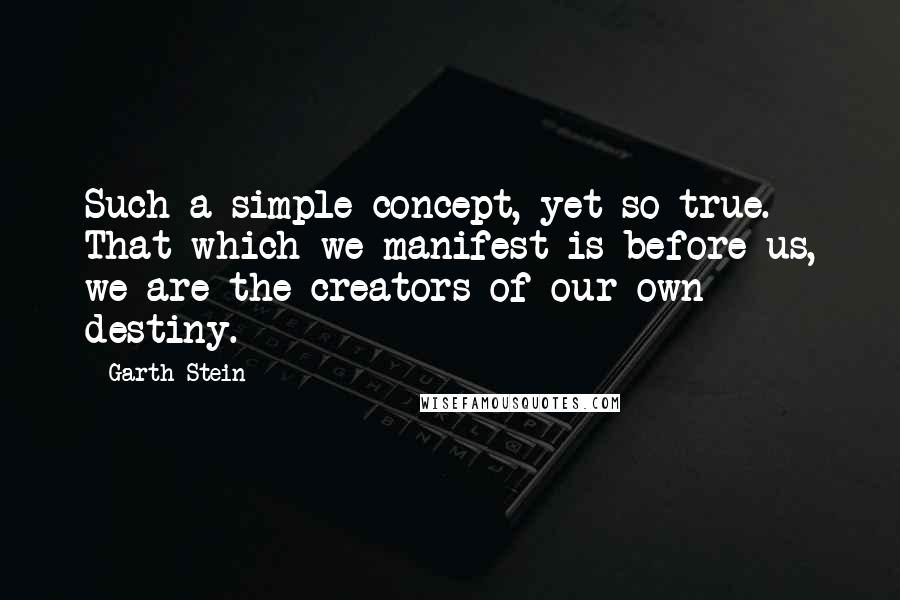 Garth Stein Quotes: Such a simple concept, yet so true. That which we manifest is before us, we are the creators of our own destiny.