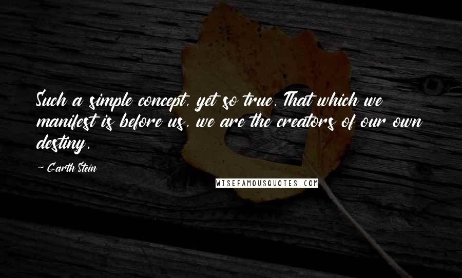 Garth Stein Quotes: Such a simple concept, yet so true. That which we manifest is before us, we are the creators of our own destiny.