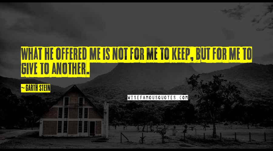 Garth Stein Quotes: What he offered me is not for me to keep, but for me to give to another.