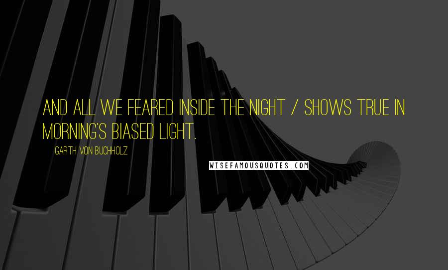 Garth Von Buchholz Quotes: And all we feared inside the night / shows true in morning's biased light.