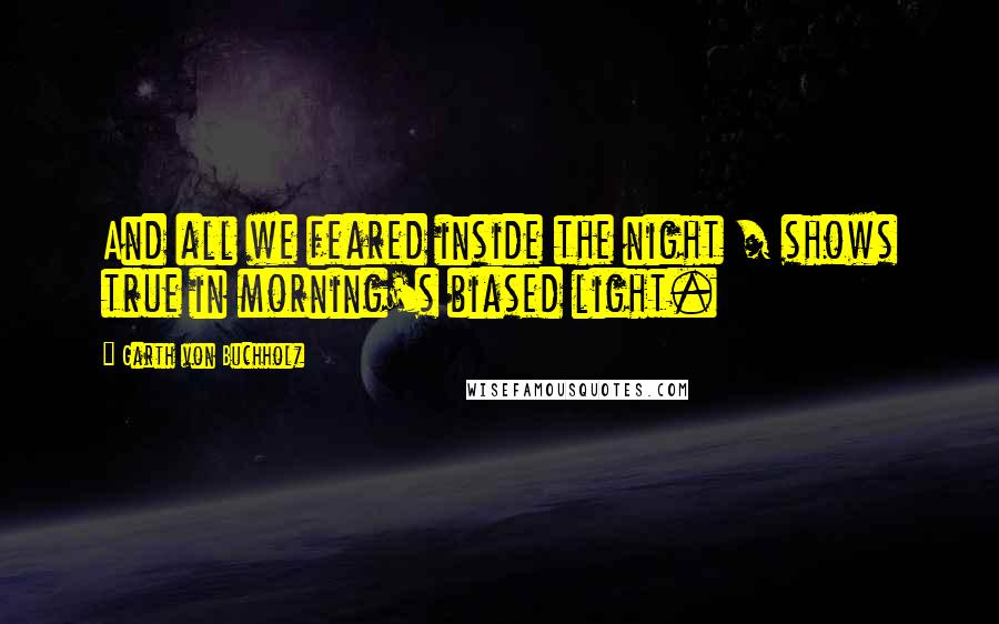 Garth Von Buchholz Quotes: And all we feared inside the night / shows true in morning's biased light.