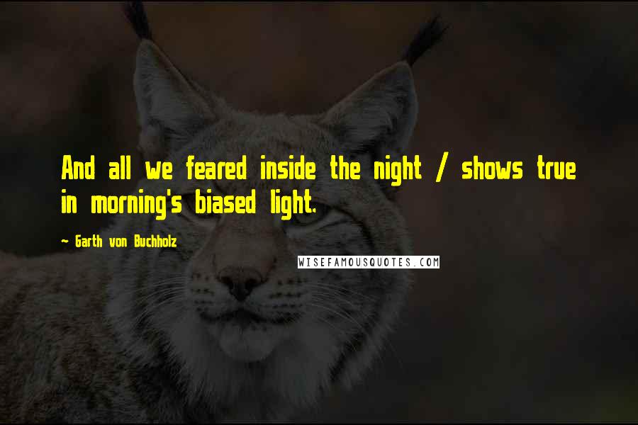 Garth Von Buchholz Quotes: And all we feared inside the night / shows true in morning's biased light.
