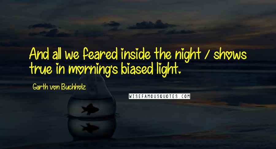 Garth Von Buchholz Quotes: And all we feared inside the night / shows true in morning's biased light.