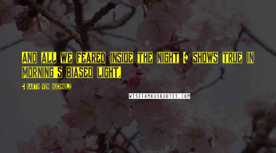Garth Von Buchholz Quotes: And all we feared inside the night / shows true in morning's biased light.
