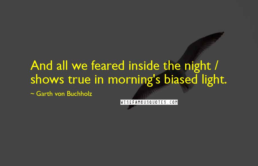 Garth Von Buchholz Quotes: And all we feared inside the night / shows true in morning's biased light.
