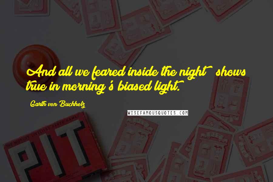 Garth Von Buchholz Quotes: And all we feared inside the night / shows true in morning's biased light.