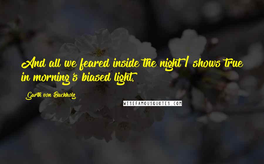 Garth Von Buchholz Quotes: And all we feared inside the night / shows true in morning's biased light.