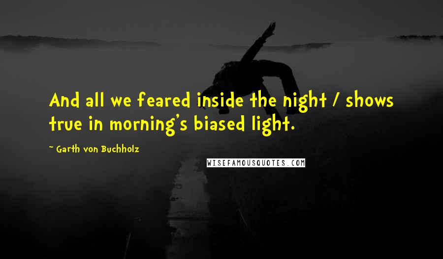 Garth Von Buchholz Quotes: And all we feared inside the night / shows true in morning's biased light.