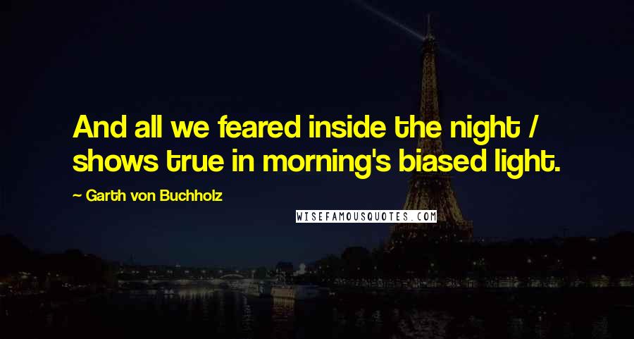 Garth Von Buchholz Quotes: And all we feared inside the night / shows true in morning's biased light.