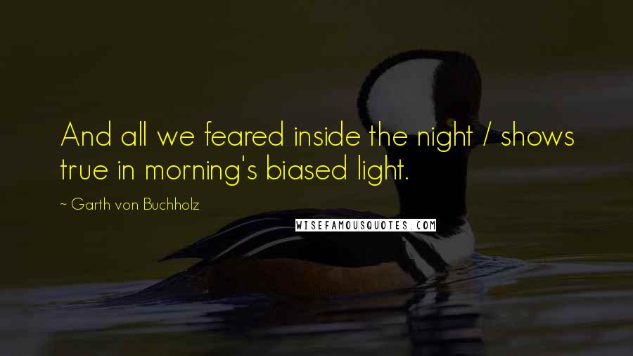 Garth Von Buchholz Quotes: And all we feared inside the night / shows true in morning's biased light.