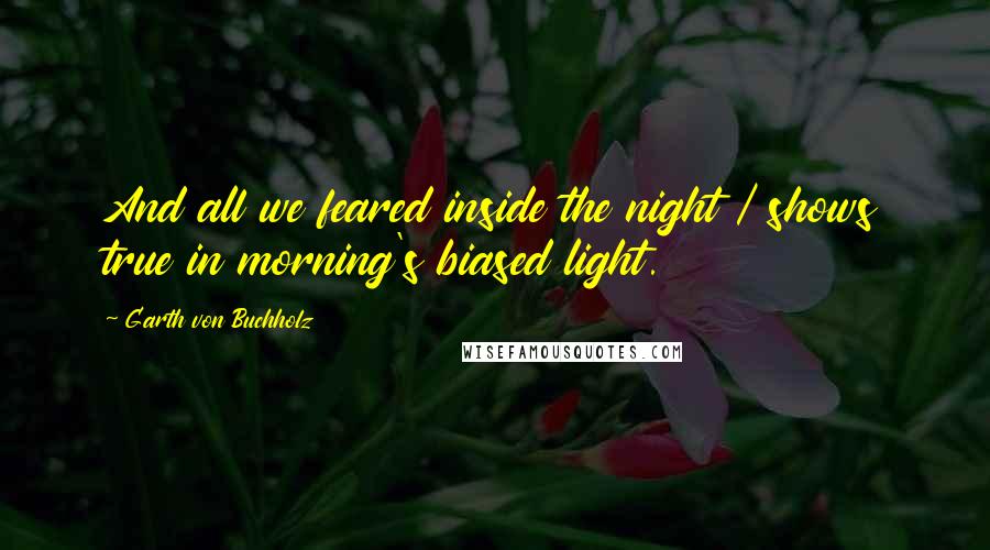 Garth Von Buchholz Quotes: And all we feared inside the night / shows true in morning's biased light.