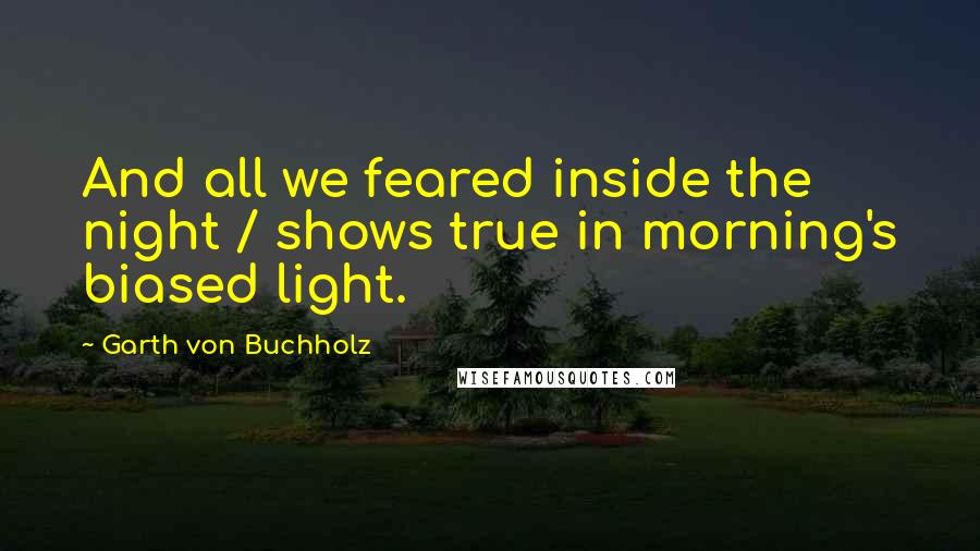 Garth Von Buchholz Quotes: And all we feared inside the night / shows true in morning's biased light.