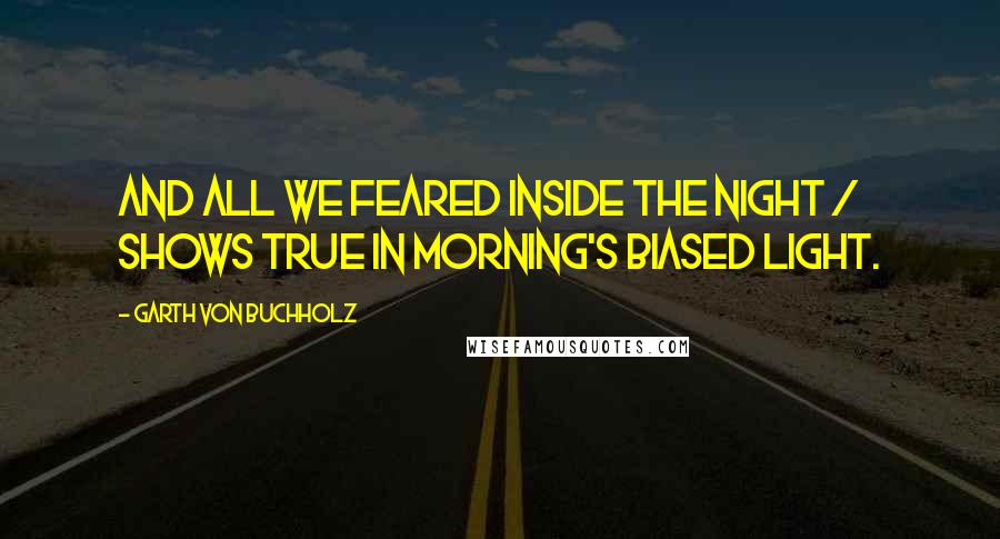 Garth Von Buchholz Quotes: And all we feared inside the night / shows true in morning's biased light.