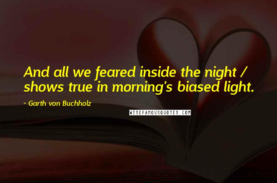 Garth Von Buchholz Quotes: And all we feared inside the night / shows true in morning's biased light.