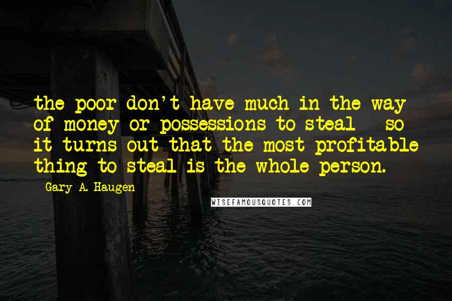 Gary A. Haugen Quotes: the poor don't have much in the way of money or possessions to steal - so it turns out that the most profitable thing to steal is the whole person.